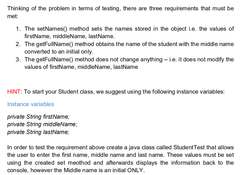 Thinking of the problem in terms of testing, there are three requirements that must be
met:
1. The setNames() method sets the names stored in the object i.e. the values of
firstName, middleName, lastName.
2. The getFullName() method obtains the name of the student with the middle name
converted to an initial only.
3. The getFullIName() method does not change anything – i.e. it does not modify the
values of firstName, middleName, lastName
HINT: To start your Student class, we suggest using the following instance variables:
Instance variables
private String firstName;
private String middleName;
private String lastName;
In order to test the requirement above create a java class called StudentTest that allows
the user to enter the first name, middle name and last name. These values must be set
using the created set meothod and afterwards displays the information back to the
console, however the Middle name is an initial ONLY.
