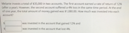 Melanie invests a total of $35,000 in two accounts. The first account earned a rate of return of 12%
(after a year). However, the second account suffered a 4% loss in the same time period. At the end
of one year, the total amount of money gained was $1,080.00. How much was invested into each
account?
was invested in the account that gained 12% and
was invested in the account that lost 4%.
