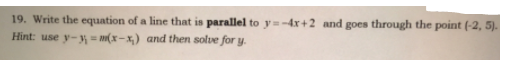 19. Write the equation of a line that is parallel to y=-4x+2 and goes through the point (-2, 5).
Hint: use y- (x-x) and then solve for y.
