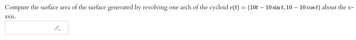 Compute the surface area of the surface generated by revolving one arch of the cycloid c(t) = (10t - 10 sin t, 10 – 10 cos t) about the x-
axis.
