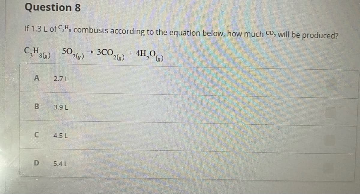 Question 8
If 1.3 L of CH, combusts according to the equation below, how much CO, will be produced?
C,Hle) + 50,e) → 3CO,) + 4H¸0«)
3COe) + 4H,0)
->
2.7 L
B
3.9 L
4.5 L
D
5.4 L
