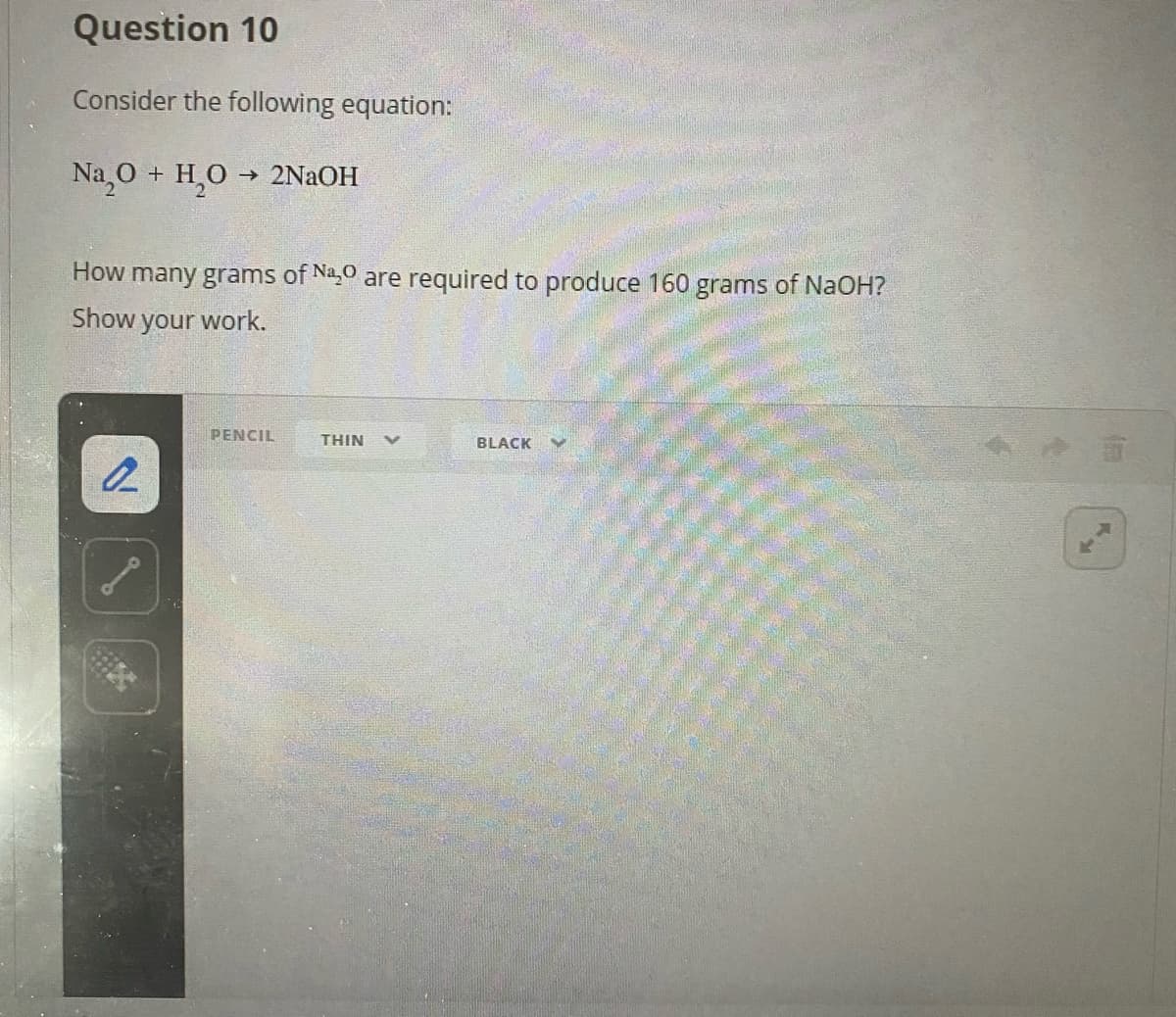 Question 10
Consider the following equation:
Na 0 + H,0 → 2NAOH
How many grams of Na,0 are required to produce 160 grams of NaOH?
Show
your work.
PENCIL
THIN
BLACK

