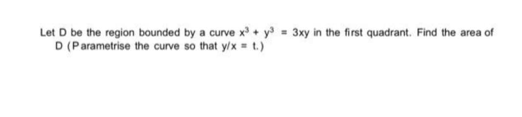 Let D be the region bounded by a curve x + y3 3xy in the first quadrant. Find the area of
D (Parametrise the curve so that y/x = t.)
%3D
