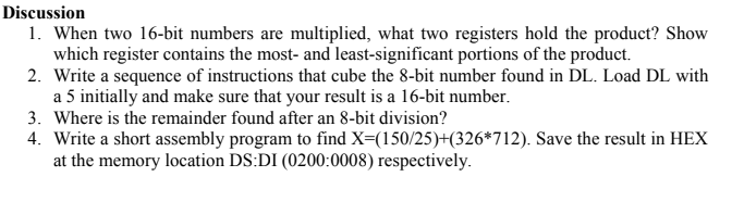 Discussion
1. When two 16-bit numbers are multiplied, what two registers hold the product? Show
which register contains the most- and least-significant portions of the product.
2. Write a sequence of instructions that cube the 8-bit number found in DL. Load DL with
a 5 initially and make sure that your result is a 16-bit number.
3. Where is the remainder found after an 8-bit division?
4. Write a short assembly program to find X=(150/25)+(326*712). Save the result in HEX
at the memory location DS:DI (0200:0008) respectively.
