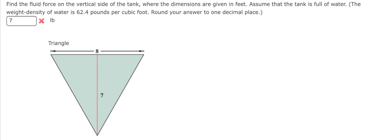 Find the fluid force on the vertical side of the tank, where the dimensions are given in feet. Assume that the tank is full of water. (The
weight-density of water is 62.4 pounds per cubic foot. Round your answer to one decimal place.)
7
X Ib
Triangle
