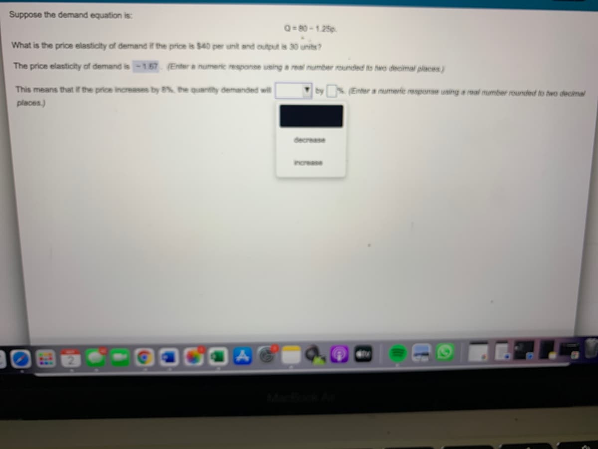 Suppose the demand equation is:
Q= 80 - 1.25p.
What is the price elasticity of demand if the price is $40 per unt and output is 30 unites?
The price elasticity of demand is-1.67. (Enter a numeric response using a real number rounded to twe decimal placss)
This means that if the price increases by B%, the quantity demanded will
(Enter a numeric response using a real number rounded to two decimal
places.)
decrease
increase
