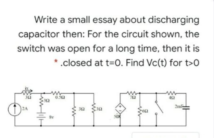 Write a small essay about discharging
capacitor then: For the circuit shown, the
switch was open for a long time, then it is
.closed at t=0. Find Vc(t) for t>0
32
0.50
72
42
32
2mF
2A
8v
SIX
