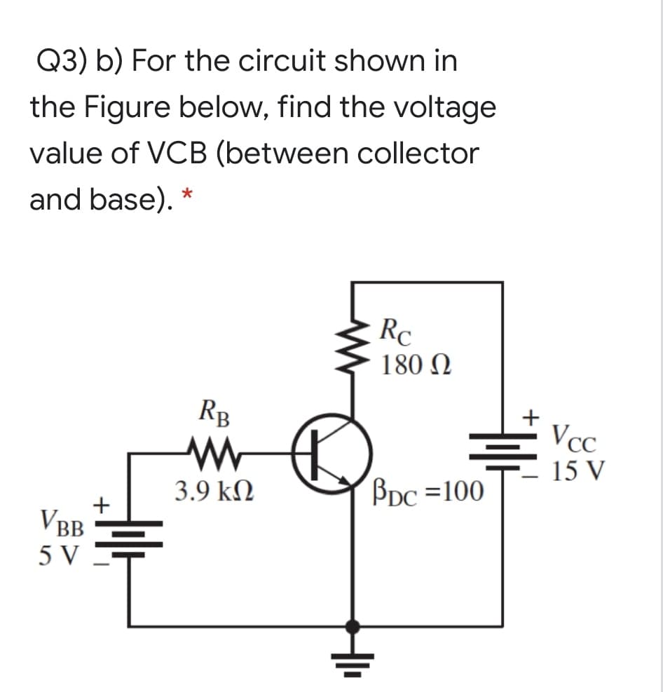 Q3) b) For the circuit shown in
the Figure below, find the voltage
value of VCB (between collector
and base). *
Rc
180 N
RB
+
Vcc
15 V
3.9 kN
Bpc =100
+
VBB
5 V
