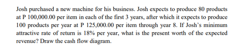 Josh purchased a new machine for his business. Josh expects to produce 80 products
at P 100,000.00 per item in each of the first 3 years, after which it expects to produce
100 products per year at P 125,000.00 per item through year 8. If Josh's minimum
attractive rate of return is 18% per year, what is the present worth of the expected
revenue? Draw the cash flow diagram.
