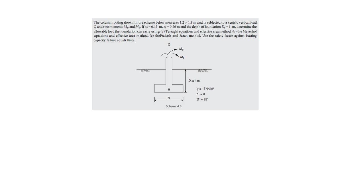 The column footing shown in the scheme below measures 1.2 × 1.8 m and is subjected to a centric vertical load
Q and two moments Mg and M1. If eg = 0.12 m, er = 0.26 m and the depth of foundation Df =1 m, determine the
allowable load the foundation can carry using: (a) Terzaghi equations and effective area method, (b) the Meyerhof
equations and effective area method, (c) thePrakash and Saran method. Use the safety factor against bearing
capacity failure equals three.
Q
MB
ML
D; = 1m
y = 17 kN/m3
c' = 0
B
Ø' = 35°
Scheme 4.8
