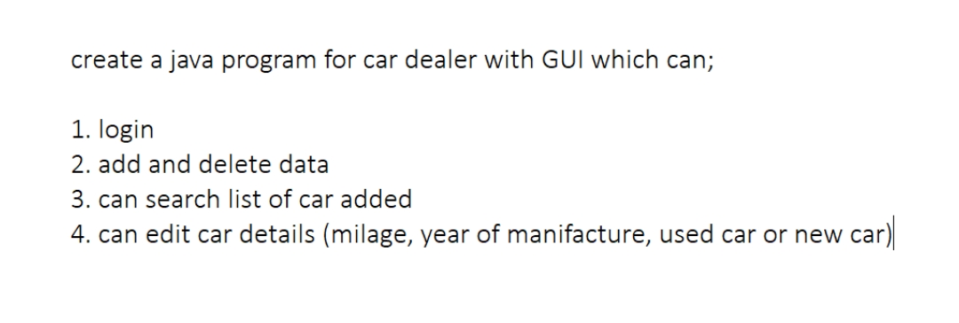create a java program for car dealer with GUI which can;
1. login
2. add and delete data
3. can search list of car added
4. can edit car details (milage, year of manifacture, used car or new car)
