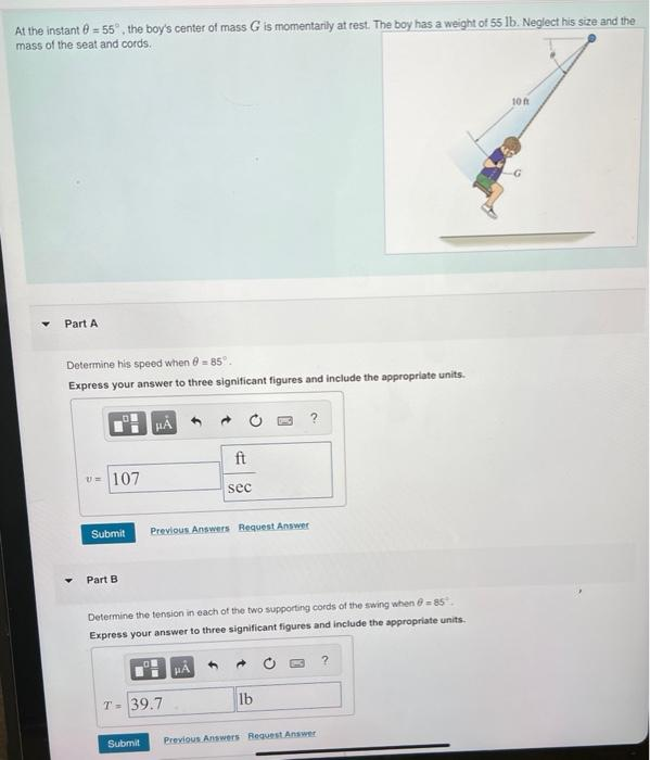 At the instant = 55°, the boy's center of mass G is momentarily at rest. The boy has a weight of 55 lb. Neglect his size and the
mass of the seat and cords.
Part A
Determine his speed when = 85°.
Express your answer to three significant figures and include the appropriate units.
U=107
Submit
Part B
HA
of
ft
Previous Answers Request Answer
T= 39.7
sec
Determine the tension in each of the two supporting cords of the swing when -85,
Express your answer to three significant figures and include the appropriate units.
HA
?
→
lb
Submit Previous Answers Request Answer
?
10 f