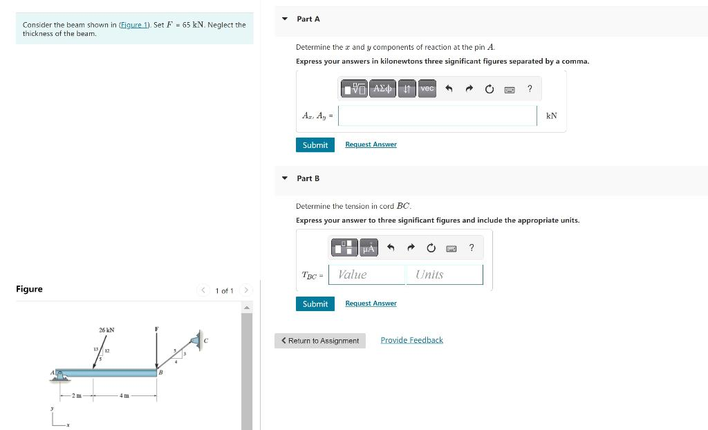 Consider the beam shown in (Figure 1). Set F = 65 kN. Neglect the
thickness of the beam.
Figure
-2 m
26 KN
4m
8
< 1 of 1 >
▼
Part A
Determine the & and y components of reaction at the pin A.
Express your answers in kilonewtons three significant figures separated by a comma.
Az. Ay =
Submit
Part B
TBC =
VAX 1 vec G
Submit
Request Answer
Determine the tension in cord BC.
Express your answer to three significant figures and include the appropriate units.
HA
Value
A → C
Request Answer
Units
A C B ?
< Return to Assignment Provide Feedback
KN
?