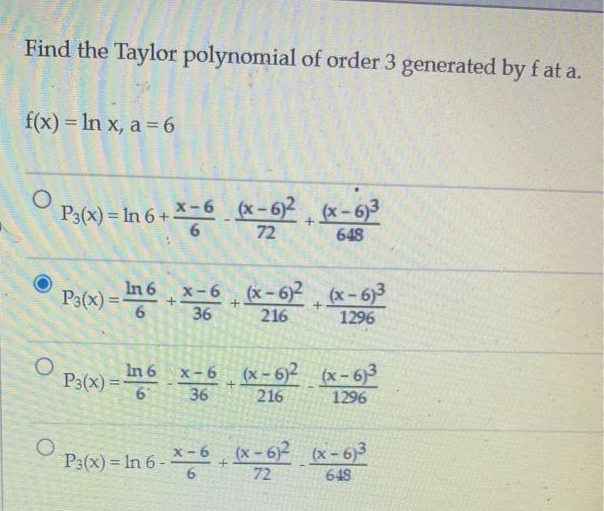Find the Taylor polynomial of order 3 generated by fat a.
f(x) = ln x, a = 6
O
O
O
P3(x) = ln 6 + *66
P3(x) = In 6
6
P3(x)=
*-6 (x-6)² + (x-6)3
648
In 6
6
+
x-6 (x-6)² (x-6)³
36
216
1296
+
x-6 (x-6)² (x-6)³
36
216
1296
+
+
(x-6)² (x-6)³
648
P3(x) = In 6 - X-6+ (x-6)²
72