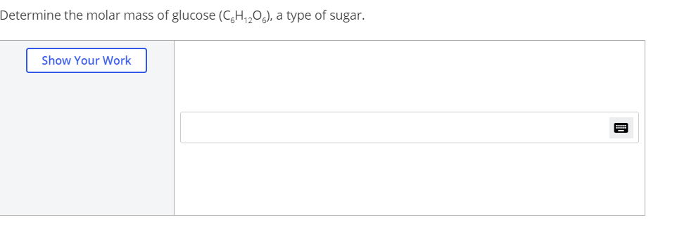 Determine the molar mass of glucose (C,H,,O,), a type of sugar.
Show Your Work
