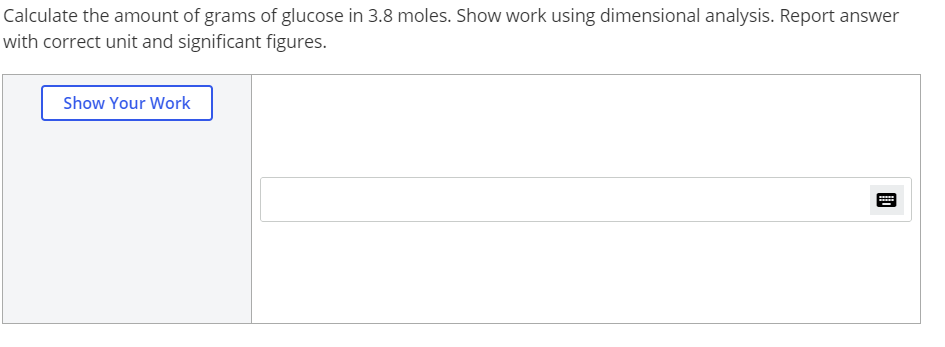 Calculate the amount of grams of glucose in 3.8 moles. Show work using dimensional analysis. Report answer
with correct unit and significant figures.
Show Your Work
