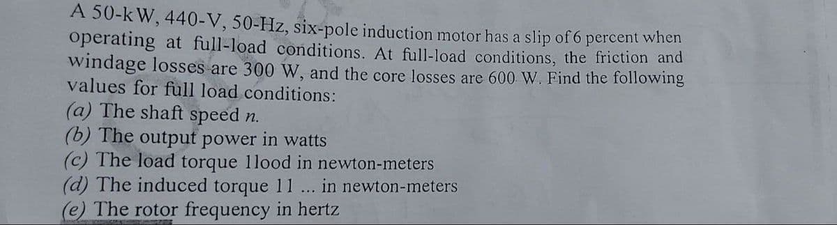 A 50-k W, 440-V, 50-Hz, six-pole induction motor has a slip of 6 percent when
operating at full-load conditions. At full-load conditions, the friction and
windage losses are 300 W, and the core losses are 600 W. Find the following
values for full load conditions:
(a) The shaft speed n.
(b) The output power in watts
(c) The load torque 1lood in newton-meters
(d) The induced torque 11 .. in newton-meters
(e) The rotor frequency in hertz
