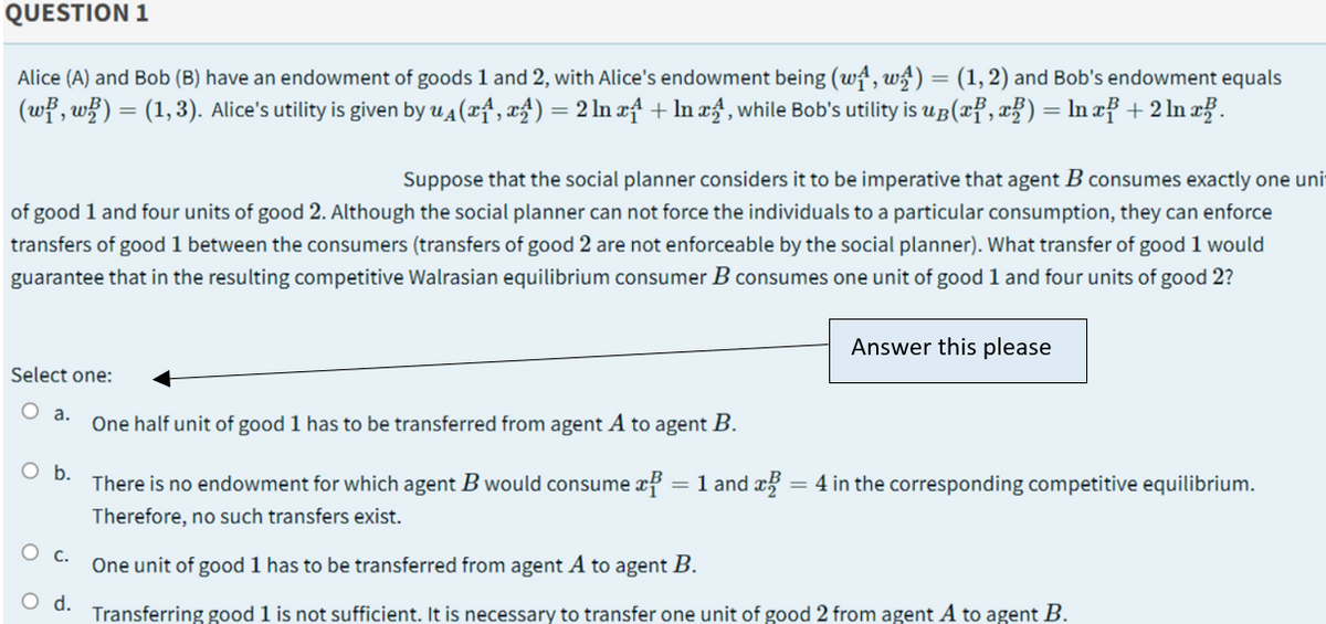 QUESTION 1
Alice (A) and Bob (B) have an endowment of goods 1 and 2, with Alice's endowment being (wt, w) = (1,2) and Bob's endowment equals
(wf , w) = (1,3). Alice's utility is given by u4 (xf, xf) = 2 ln xf + In æ£ , while Bob's utility is uB(xf, x}) = ln xf + 2 ln x? .
Suppose that the social planner considers it to be imperative that agent B consumes exactly one uni
of good 1 and four units of good 2. Although the social planner can not force the individuals to a particular consumption, they can enforce
transfers of good 1 between the consumers (transfers of good 2 are not enforceable by the social planner). What transfer of good 1 would
guarantee that in the resulting competitive Walrasian equilibrium consumer B consumes one unit of good 1 and four units of good 2?
Answer this please
Select one:
O a.
One half unit of good 1 has to be transferred from agent A to agent B.
O b.
There is no endowment for which agent B would consume x
= 1 and x = 4 in the corresponding competitive equilibrium.
Therefore, no such transfers exist.
О с.
One unit of good 1 has to be transferred from agent A to agent B.
O d.
Transferring good 1 is not sufficient. It is necessary to transfer one unit of good 2 from agent A to agent B.
