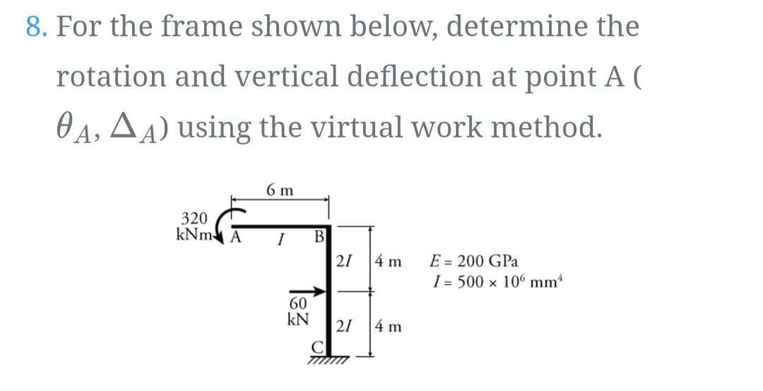 8. For the frame shown below, determine the
rotation and vertical deflection at point A (
OA, AA) using the virtual work method.
6 m
320
kNm A
I
В
E = 200 GPa
I = 500 × 106 mm4
21
4 m
60
kN
21
4 m

