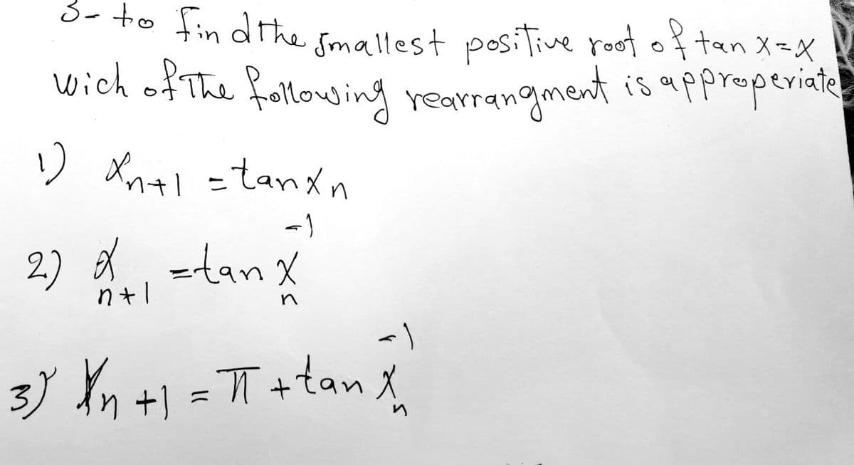 3- to find the smallest positive root of tan X = X
wich of the following rearrangment is approperiate
1) Xn+1 =tanxn
nt
-۱
2) =tan X
n+l
s
<
3) X n +1 = π + tan X
и