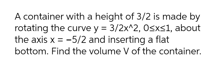 A container with a height of 3/2 is made by
rotating the curve y = 3/2x^2, O<x<1, about
the axis x = -5/2 and inserting a flat
bottom. Find the volume V of the container.
