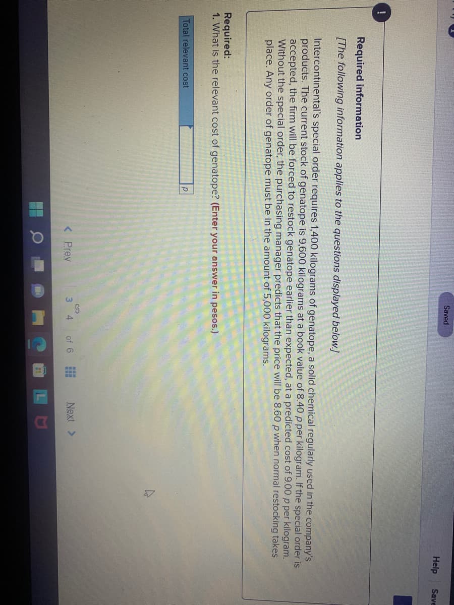 Saved
Help
Save
Required information
[The following information applies to the questions displayed below.]
Intercontinental's special order requires 1,400 kilograms of genatope, a solid chemical regularly used in the company's
products. The current stock of genatope is 9,600 kilograms at a book value of 8.40 p per kilogram. If the special order is
accepted, the firm will be forced to restock genatope earlier than expected, at a predicted cost of 9.00 p per kilogram.
Without the special order, the purchasing manager predicts that the price will be 8.60 p when normal restocking takes
place. Any order of genatope must be in the amount of 5,000 kilograms.
Required:
1. What is the relevant cost of genatope? (Enter your answer in pesos.)
Total relevant cost
< Prev
of 6
Next >
3 4
