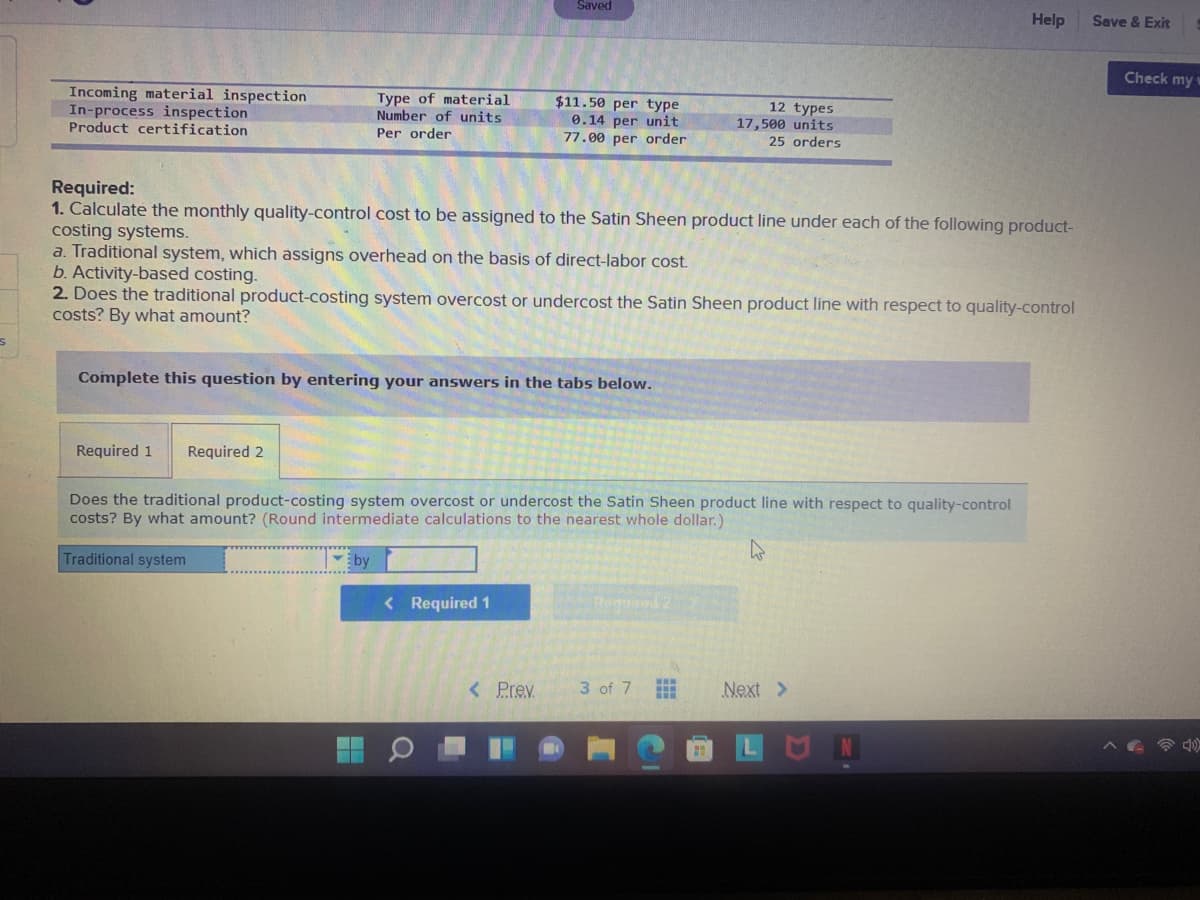 Saved
Help
Save & Exit
Check my w
Incoming material inspection
In-process inspection
Product certification
Type of material
Number of units
Per order
$11.50 per type
0.14 per unit
77.00 per order
12 types
17,500 units
25 orders
Required:
1. Calculate the monthly quality-control cost to be assigned to the Satin Sheen product line under each of the following product-
costing systems.
a. Traditional system, which assigns overhead on the basis of direct-labor cost.
b. Activity-based costing.
2. Does the traditional product-costing system overcost or undercost the Satin Sheen product line with respect to quality-control
costs? By what amount?
Complete this question by entering your answers in the tabs below.
Required 1
Required 2
Does the traditional product-costing system overcost or undercost the Satin Sheen product line with respect to quality-control
costs? By what amount? (Round intermediate calculations to the nearest whole dollar.)
Traditional system
by
< Required 1
< Prev
3 of 7
Next >
