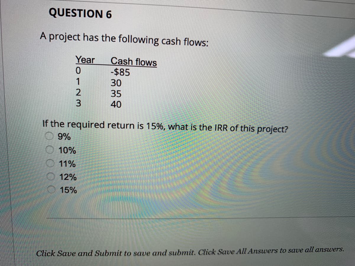 QUESTION 6
A project has the following cash flows:
Year
0
1
2
ων
3
Cash flows
-$85
30
35
40
If the required return is 15%, what is the IRR of this project?
9%
10%
11%
12%
15%
Click Save and Submit to save and submit. Click Save All Answers to save all answers.