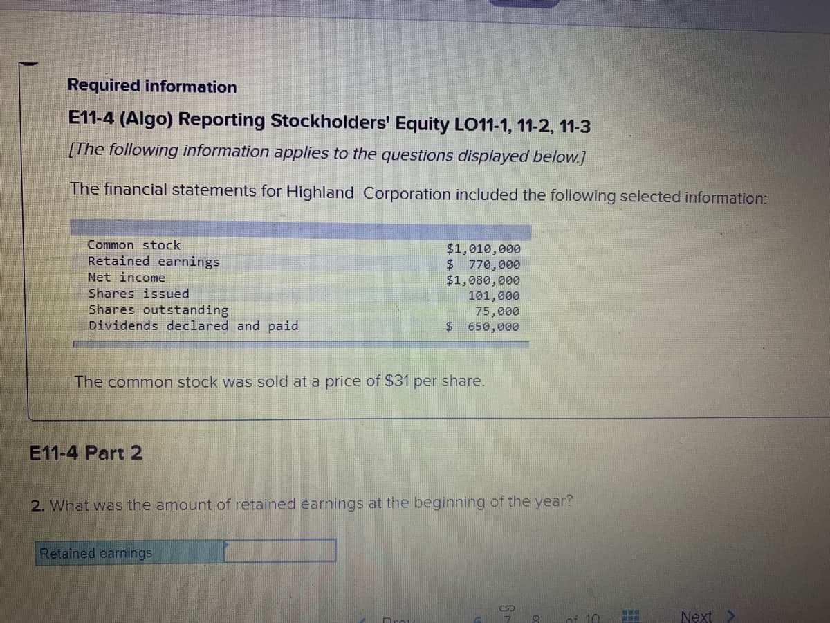 Required information
E11-4 (Algo) Reporting Stockholders' Equity LO11-1, 11-2, 11-3
[The following information applies to the questions displayed below.]
The financial statements for Highland Corporation included the following selected information:
Common stock
$1,010,000
$ 770,000
$1,080,000
Retained earnings
Net income
Shares issued
Shares outstanding
Dividends declared and paid
101,000
75,000
$ 650,000
The common stock was sold at a price of $31 per share.
E11-4 Part 2
2. What was the amount of retained earnings at the beginning of the year?
Retained earnings
Next
Dro
