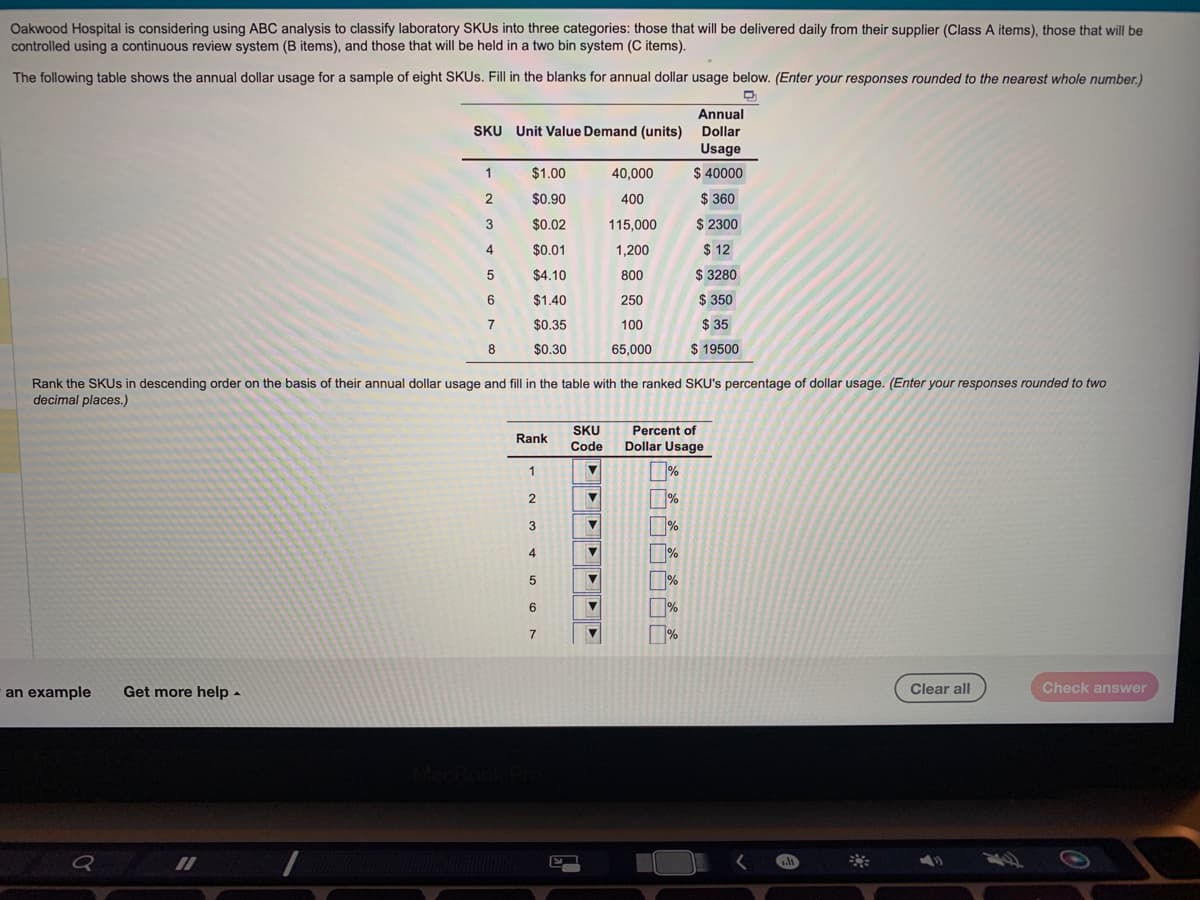 Oakwood Hospital is considering using ABC analysis to classify laboratory SKUs into three categories: those that will be delivered daily from their supplier (Class A items), those that will be
controlled using a continuous review system (B items), and those that will be held in a two bin system (C items).
The following table shows the annual dollar usage for a sample of eight SKUs. Fill in the blanks for annual dollar usage below. (Enter your responses rounded to the nearest whole number.)
an example
Q
Get more help.
Annual
SKU Unit Value Demand (units) Dollar
Usage
$ 40000
$360
$ 2300
$12
$ 3280
$ 350
$ 35
$ 19500
11
1
2
Rank the SKUs in descending order on the basis of their annual dollar usage and fill in the table with the ranked SKU's percentage of dollar usage. (Enter your responses rounded to two
decimal places.)
3
4
5
6
7
8
$1.00
$0.90
$0.02
$0.01
$4.10
$1.40
$0.35
$0.30
Rank
1
2
3
4
5
6
7
E
SKU
Code
40,000
400
115,000
1,200
800
250
100
65,000
V
Percent of
Dollar Usage
%
%
1%
%
%
%
1.11
Clear all
Check answer