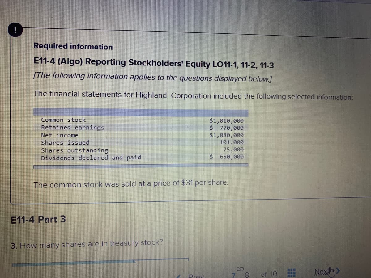 Required information
E11-4 (Algo) Reporting Stockholders' Equity LO11-1, 11-2, 11-3
[The following information applies to the questions displayed below.]
The financial statements for Highland Corporation included the following selected information:
Common stock
$1,010,000
$ 770,000
$1,080,000
101,000
75,000
650,000
Retained earnings
Net income
Shares issued
Shares outstanding
Dividends declared and paid
The common stock was sold at a price of $31 per share.
E11-4 Part 3
3. How many shares are in treasury stock?
of 10
Nexily>
Prey
