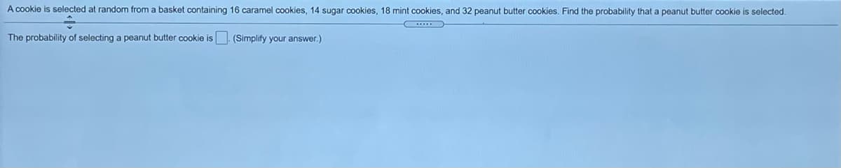 A cookie is selected at random from a basket containing 16 caramel cookies, 14 sugar cookies, 18 mint cookies, and 32 peanut butter cookies. Find the probability that a peanut butter cookie is selected.
The probability of selecting a peanut butter cookie is. (Simplify your answer.)
