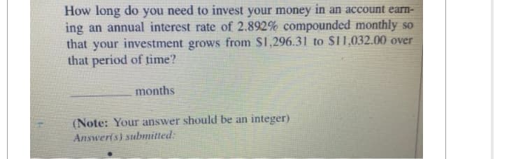 How long do you need to invest your money in an account earn-
ing an annual interest rate of 2.892% compounded monthly so
that your investment grows from $1,296.31 to $11,032.00 over
that period of time?
months
(Note: Your answer should be an integer)
Answer(s) submitted:
