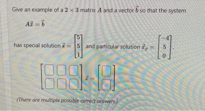 Give an example of a 2 x 3 matrix A and a vector b so that the system
Az = 6
1
5 and particular solution p
1888-181
(There are multiple possible correct answers.)
has special solution =
=
A
0