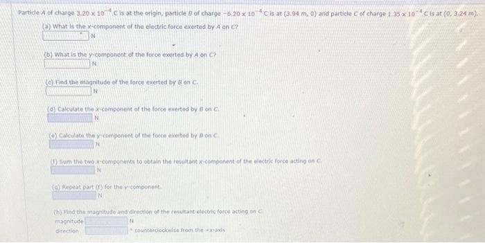 Particle A of charge 3.20 x 10 C is at the origin, particle 8 of charge -6.20 x 10*C is at (3.94 m, 0) and particle C of charge 1.35 x 10C is at (0, 3.24 m).
(3) What is the x-component of the electric force exerted by A on C?
(b) What is the y-component of the force exerted by A on C?
(e) Find the magnitude of the force exerted by Bon C.
(d) Calculate the x-component of the force exerted by Bon C
N
(e) Calculate the y-component of the force exerted by on C.
N
(1) Sum the two x-components to obtain the resultant x-component of the electric force acting on C
N
(g) Repeat part (f) for the v-component.
(h) Find the magnitude and direction of the resultant electric force acting on c
magnitude
N
direction
counterclockwise from the axis