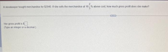 2
A storekeeper bought merchandise for $2940. If she sells the merchandise at 16% above cost, how much gross profit does she make?
Her gross profit is $
(Type an integer or a decimal)