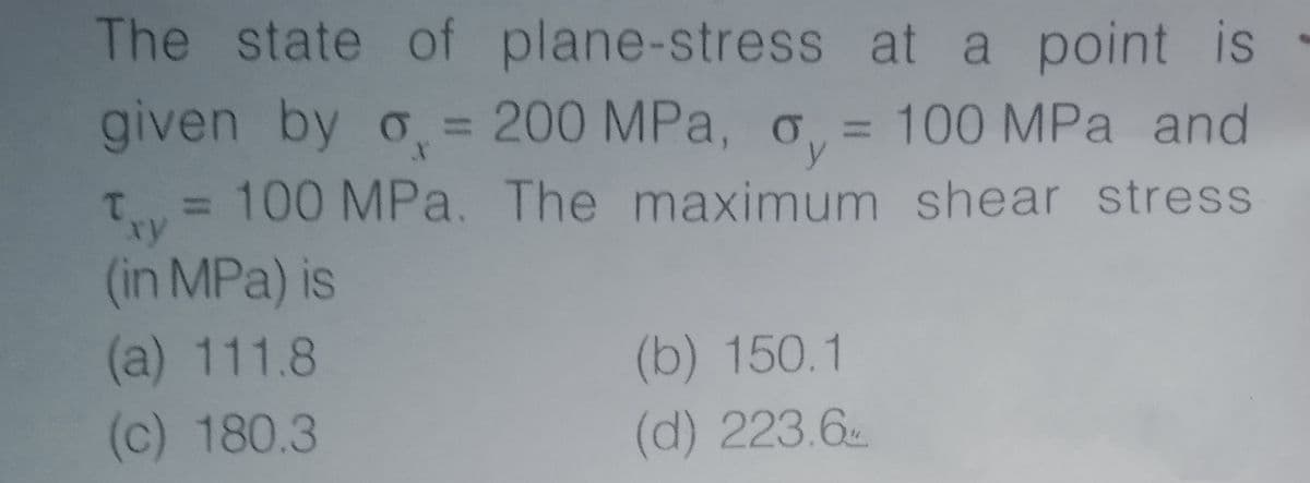 The state of plane-stress at a point is
given by o = 200 MPa, o
, = 100 MPa and
y
T = 100 MPa. The maximum shear stress
%3D
xy
(in MPa) is
(a) 111.8
(b) 150.1
(c) 180.3
(d) 223.6
