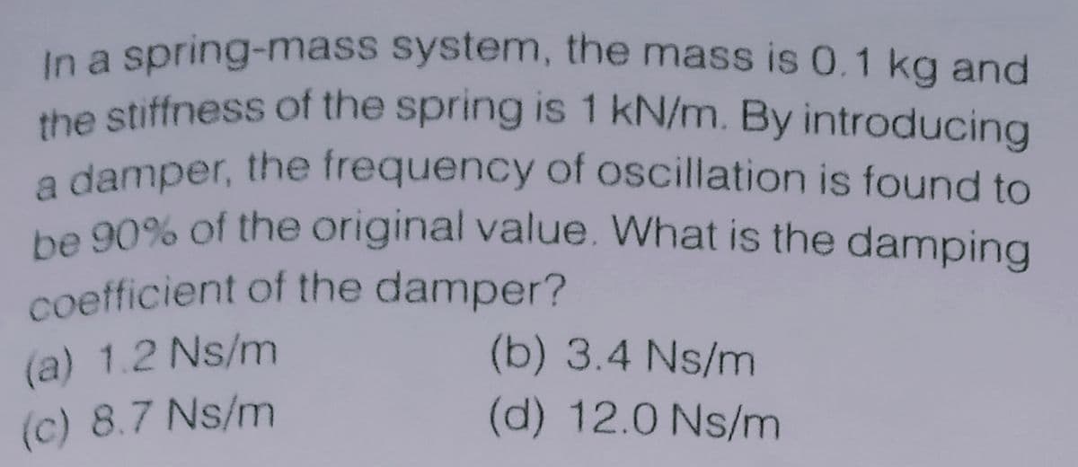 a damper, the frequency of oscillation is found to
the stiffness of the spring is 1 kN/m. By introducing
coefficient of the damper?
be 90% of the original value. What is the damping
In a spring-mass system, the mass is 0.1 kg and
the stiffness of the spring is 1 kN/m. By introducing
be 90% of the original value. What is the damping
(a) 1.2 Ns/m
(b) 3.4 Ns/m
(c) 8.7 Ns/m
(d) 12.0 Ns/m

