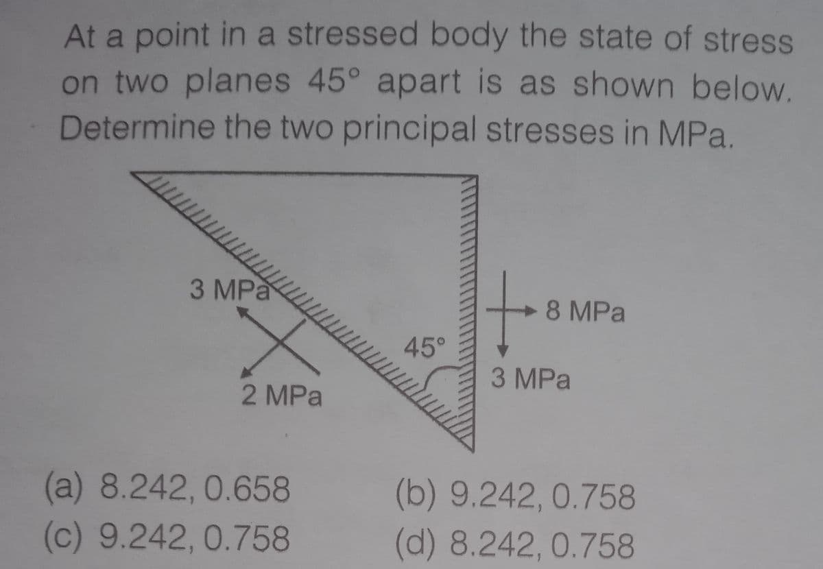 At a point in a stressed body the state of stress
on two planes 45° apart is as shown below
Determine the two principal stresses in MPa.
3 MPa
8 MPa
45°
3 MPa
2 MPa
(a) 8.242, 0.658
(b) 9.242,0.758
(d) 8.242,0.758
(c) 9.242, 0.758
