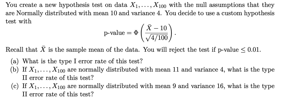 You create a new hypothesis test on data X1,... , X100 with the null assumptions that they
are Normally distributed with mean 10 and variance 4. You decide to use a custom hypothesis
test with
X – 10
Ф
p-value
V4/100
Recall that X is the sample mean of the data. You will reject the test if p-value < 0.01.
(a) What is the type I error rate of this test?
(b) If X1,..., X100 are normally distributed with mean 11 and variance 4, what is the type
II error rate of this test?
(c) If X1,..., X100 are normally distributed with mean 9 and variance 16, what is the type
•• )
II error rate of this test?

