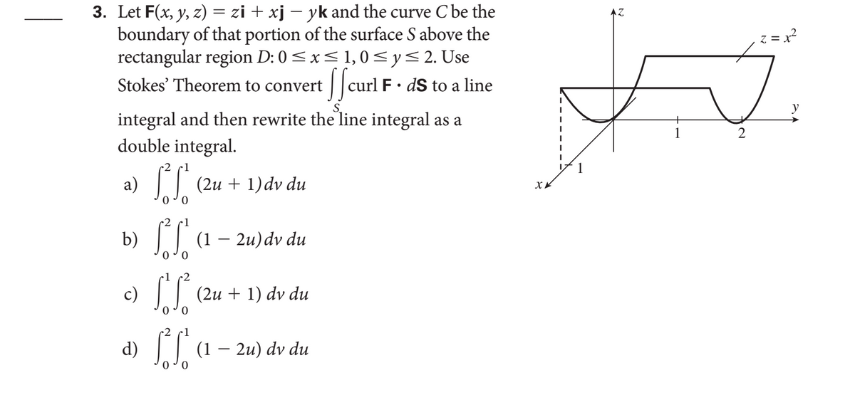3. Let F(x, y, z) = zi + xj – yk and the curve C be the
boundary of that portion of the surface S above the
rectangular region D: 0<x< 1,0 <y<2. Use
/ |curl F ·
z = x?
Stokes' Theorem to convert
dS to a
line
y
integral and then rewrite the line integral as a
double integral.
a) || (2u + 1) dv du
x.
0 0
b) || (1 – 2u)dv du
c)
I| (2u + 1)
dv du
0 o
1
d)
(1 – 2u) dv du
