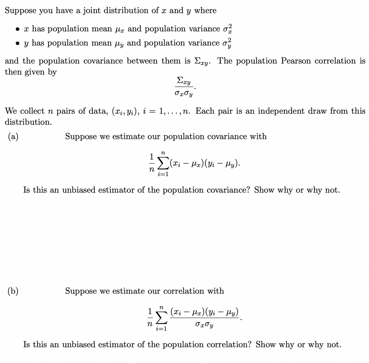 Suppose you have a joint distribution of x and y where
• x has population mean ug and population variance o?
• y has population mean ly and population variance o,
and the population covariance between them is Ery. The population Pearson correlation is
then given by
Ery
OxJy
We collect n pairs of data, (X;, Yi), i = 1,.. , n. Each pair is an independent draw from this
distribution.
(a)
Suppose we estimate our population covariance with
n
1
(x; – Ha)(yi – µy).
i=1
Is this an unbiased estimator of the population covariance? Show why or why not.
(b)
Suppose we estimate our correlation with
(xi – Ha)(Yi – Hy)
-
n
i=1
Ox0y
Is this an unbiased estimator of the population correlation? Show why or why not.
=WI
