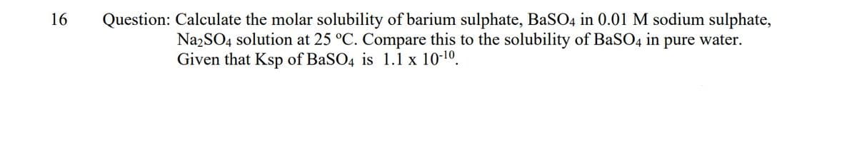 16
Question: Calculate the molar solubility of barium sulphate, BaSO4 in 0.01 M sodium sulphate,
NazSO4 solution at 25 °C. Compare this to the solubility of BaSO4
Given that Ksp of BaSO4 is 1.1 x 10-10.
in
pure water.
