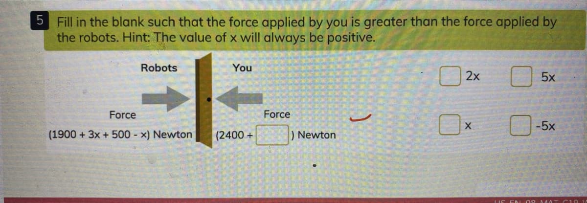 5 Fill in the blank such that the force applied by you is greater than the force applied by
the robots. Hint: The value of x will always be positive.
Robots
You
5x
Force
Force
-5x
(1900 + 3x +500 - x) Newton
(2400+
)Newton
LIS EN C AMAT C10 14
