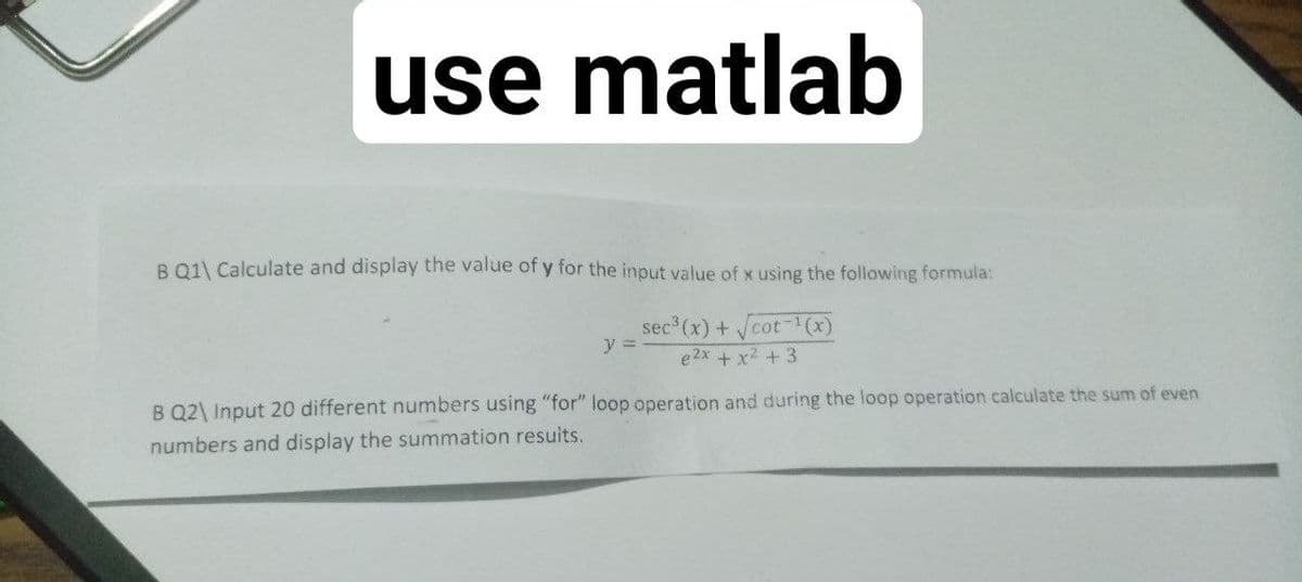 use matlab
B 01\ Calculate and display the value of y for the input value of x using the following formula:
sec3
3(x) +cot
(x)
y =
e 2x + x2 +3
B Q2\ Input 20 different numbers using "for" loop operation and during the loop operation calculate the sum of even
numbers and display the summation resuits.
