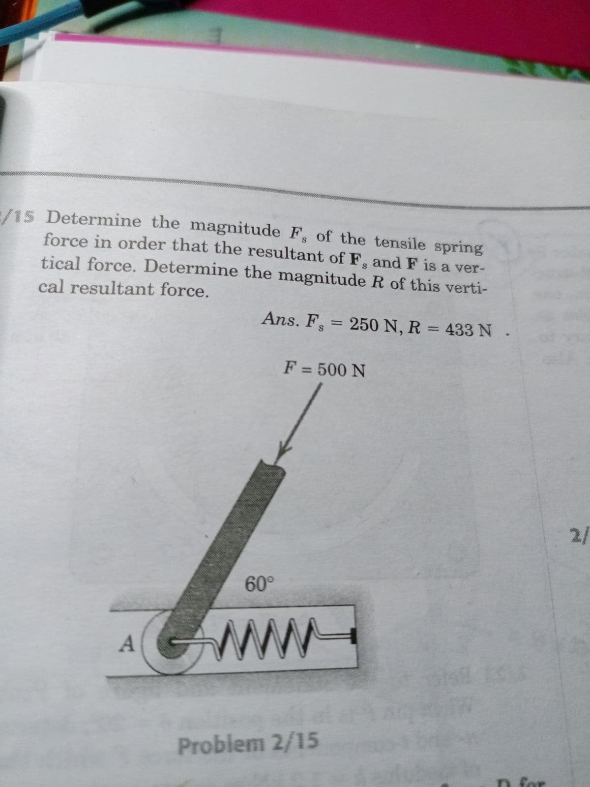 /15 Determine the magnitude F of the tensile spring
force in order that the resultant of F, and F is a ver-
tical force. Determine the magnitude R of this verti-
cal resultant force.
Ans. F = 250 N, R = 433N.
%3D
%3D
F = 500 N
%3D
2/
60°
ww
Problem 2/15
n. for
నా
