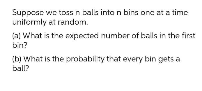 Suppose we toss n balls into n bins one at a time
uniformly at random.
(a) What is the expected number of balls in the first
bin?
(b) What is the probability that every bin gets a
ball?
