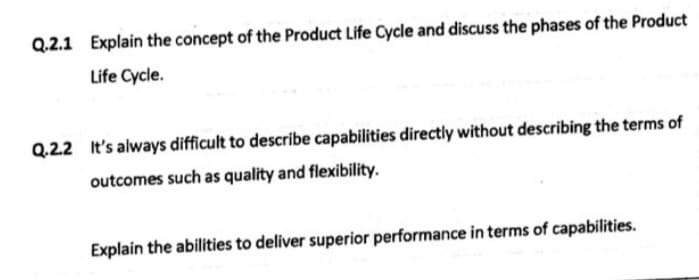 Q.2.1 Explain the concept of the Product Life Cycle and discuss the phases of the Product
Life Cycle.
Q.2.2 It's always difficult to describe capabilities directly without describing the terms of
outcomes such as quality and flexibility.
Explain the abilities to deliver superior performance in terms of capabilities.
