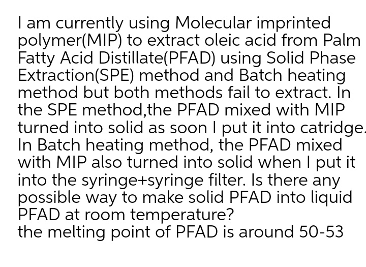 I am currently using Molecular imprinted
polymer(MIP) to extract oleic acid from Palm
Fatty Acid Distillate(PFAD) using Solid Phase
Extraction(SPE) method and Batch heating
method but both methods fail to extract. In
the SPE method,the PFAD mixed with MIP
turned into solid as soon I put it into catridge-
In Batch heating method, the PFAD mixed
with MIP also turned into solid when I put it
into the syringe+syringe filter. Is there any
possible way to make solid PFAD into liquid
PFAD at room temperature?
the melting point of PFAD is around 50-53
