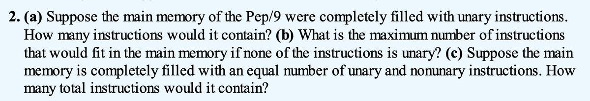 2. (a) Suppose the main memory of the Pep/9 were completely filled with unary instructions.
How many instructions would it contain? (b) What is the maximum number of instructions
that would fit in the main memory if none of the instructions is unary? (c) Suppose the main
memory is completely filled with an equal number of unary and nonunary instructions. How
many total instructions would it contain?

